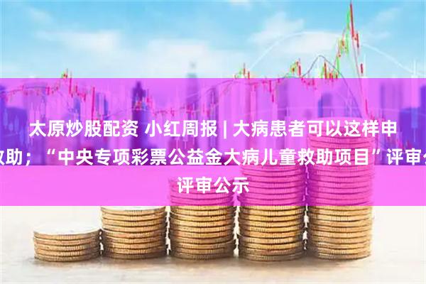 太原炒股配资 小红周报 | 大病患者可以这样申请救助；“中央专项彩票公益金大病儿童救助项目”评审公示