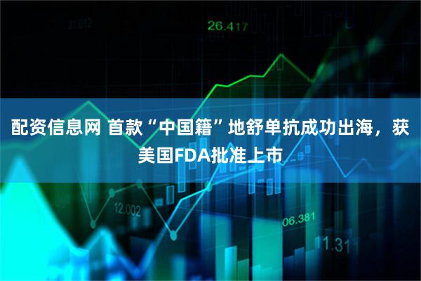配资信息网 首款“中国籍”地舒单抗成功出海，获美国FDA批准上市