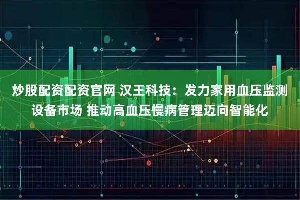炒股配资配资官网 汉王科技：发力家用血压监测设备市场 推动高血压慢病管理迈向智能化