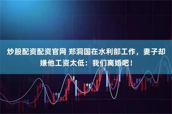 炒股配资配资官网 郑洞国在水利部工作，妻子却嫌他工资太低：我们离婚吧！