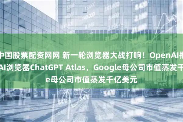 中国股票配资网网 新一轮浏览器大战打响！OpenAI推出首款AI浏览器ChatGPT Atlas，Google母公司市值蒸发千亿美元