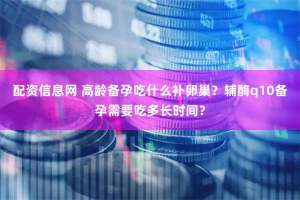 配资信息网 高龄备孕吃什么补卵巢？辅酶q10备孕需要吃多长时间？