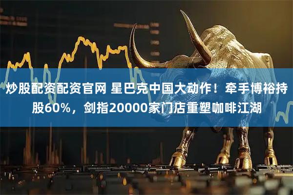 炒股配资配资官网 星巴克中国大动作！牵手博裕持股60%，剑指20000家门店重塑咖啡江湖