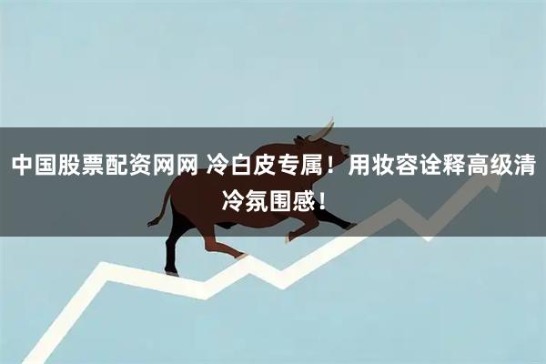 中国股票配资网网 冷白皮专属！用妆容诠释高级清冷氛围感！