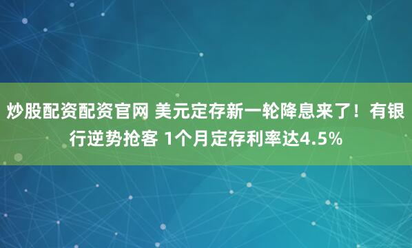 炒股配资配资官网 美元定存新一轮降息来了！有银行逆势抢客 1个月定存利率达4.5%
