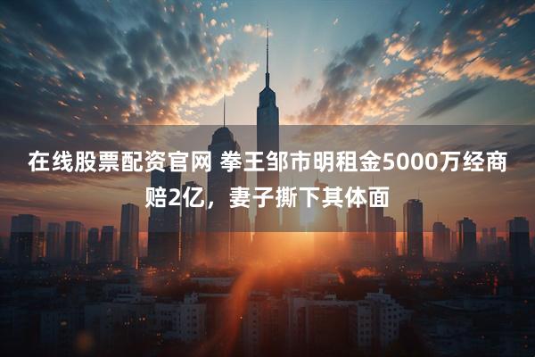 在线股票配资官网 拳王邹市明租金5000万经商赔2亿，妻子撕下其体面