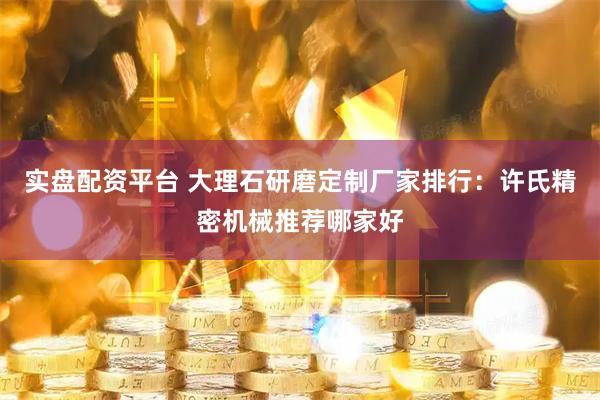 实盘配资平台 大理石研磨定制厂家排行：许氏精密机械推荐哪家好