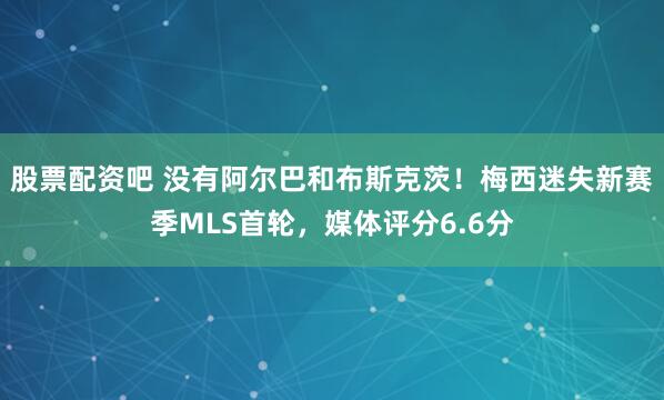 股票配资吧 没有阿尔巴和布斯克茨！梅西迷失新赛季MLS首轮，媒体评分6.6分