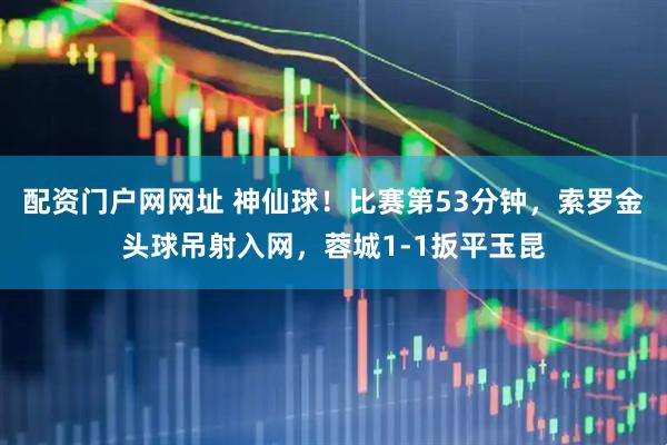 配资门户网网址 神仙球！比赛第53分钟，索罗金头球吊射入网，蓉城1-1扳平玉昆