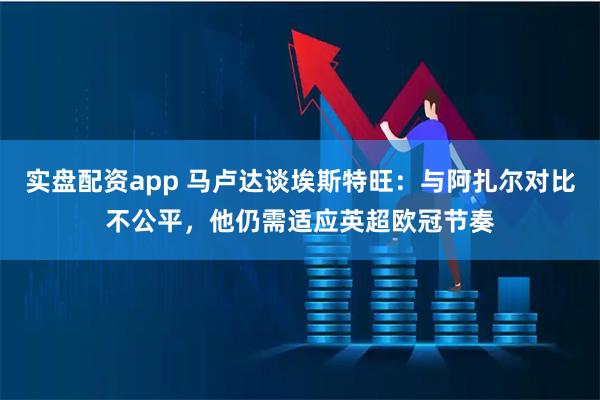 实盘配资app 马卢达谈埃斯特旺：与阿扎尔对比不公平，他仍需适应英超欧冠节奏