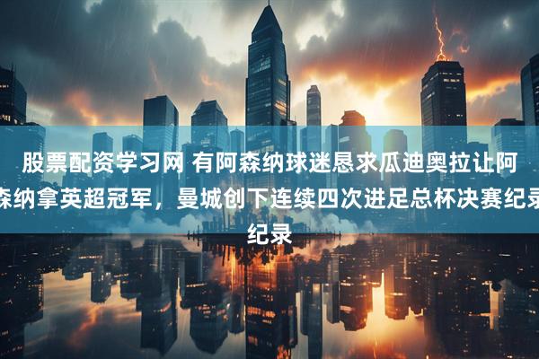 股票配资学习网 有阿森纳球迷恳求瓜迪奥拉让阿森纳拿英超冠军，曼城创下连续四次进足总杯决赛纪录