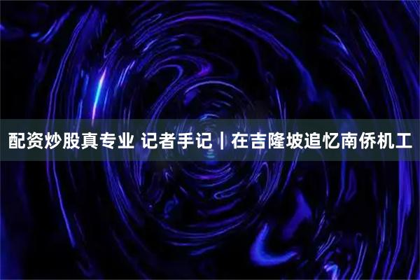 配资炒股真专业 记者手记｜在吉隆坡追忆南侨机工