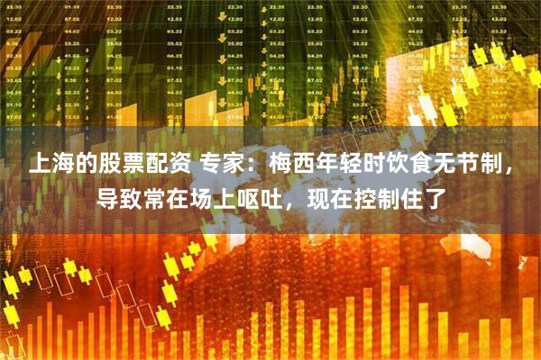 上海的股票配资 专家：梅西年轻时饮食无节制，导致常在场上呕吐，现在控制住了