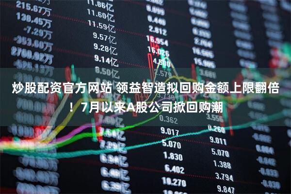 炒股配资官方网站 领益智造拟回购金额上限翻倍！7月以来A股公司掀回购潮