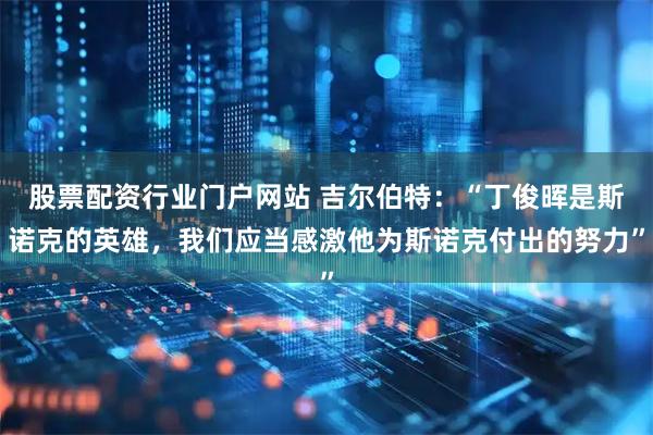 股票配资行业门户网站 吉尔伯特：“丁俊晖是斯诺克的英雄，我们应当感激他为斯诺克付出的努力”