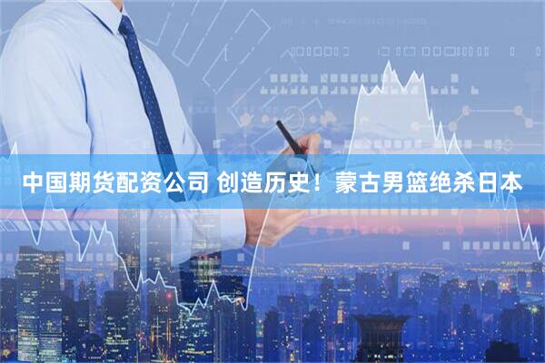 中国期货配资公司 创造历史！蒙古男篮绝杀日本
